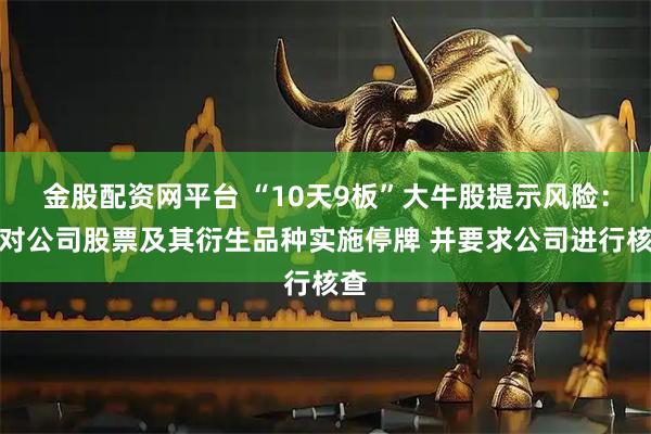 金股配资网平台 “10天9板”大牛股提示风险：可对公司股票及其衍生品种实施停牌 并要求公司进行核查