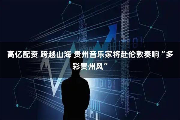 高亿配资 跨越山海 贵州音乐家将赴伦敦奏响“多彩贵州风”