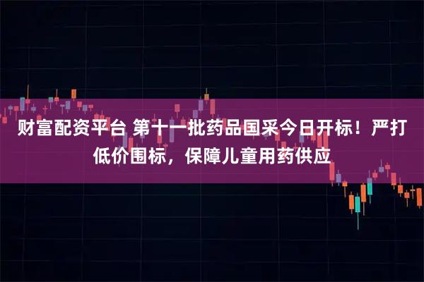 财富配资平台 第十一批药品国采今日开标!严打低价围标,保障儿童用药供应