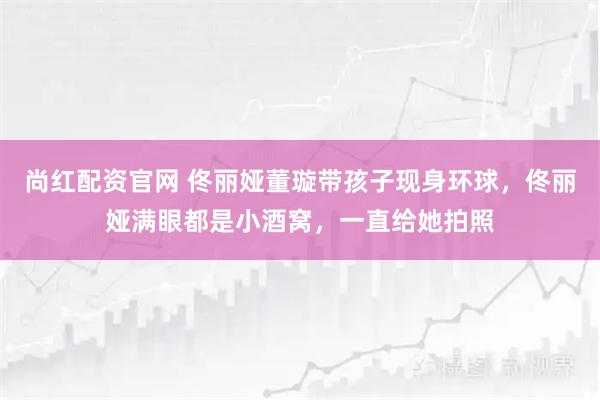 尚红配资官网 佟丽娅董璇带孩子现身环球,佟丽娅满眼都是小酒窝,一直给她拍照