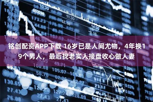 铭创配资APP下载 16岁已是人间尤物,4年换19个男人,最后找老实人接盘收心做人妻