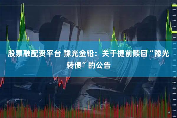 股票融配资平台 豫光金铅:关于提前赎回“豫光转债”的公告