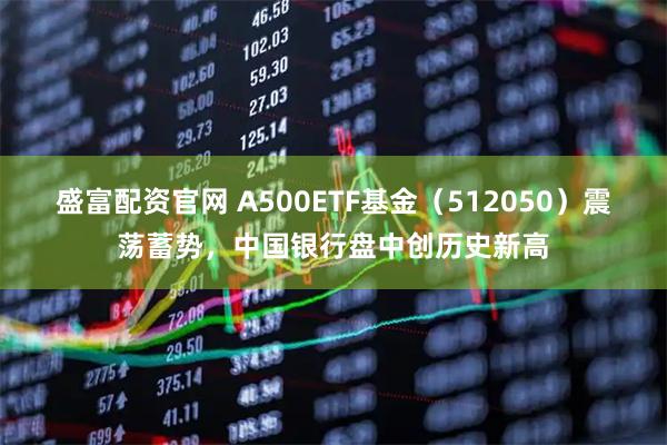 盛富配资官网 A500ETF基金(512050)震荡蓄势,中国银行盘中创历史新高
