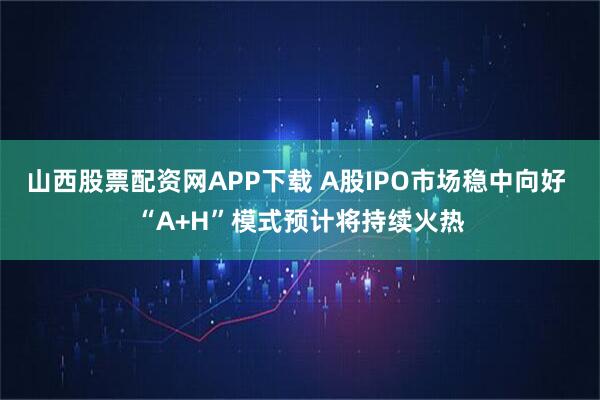 山西股票配资网APP下载 A股IPO市场稳中向好 “A+H”模式预计将持续火热