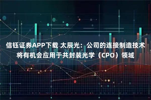 信钰证券APP下载 太辰光：公司的连接制造技术将有机会应用于共封装光学（CPO）领域