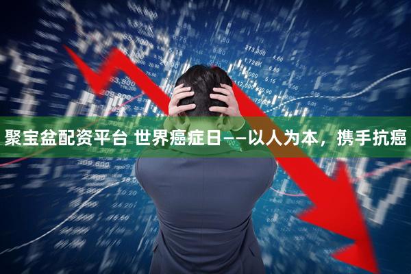 聚宝盆配资平台 世界癌症日——以人为本，携手抗癌
