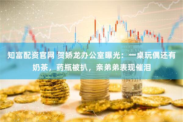 知富配资官网 贺娇龙办公室曝光：一桌玩偶还有奶茶，药瓶被扒，亲弟弟表现催泪