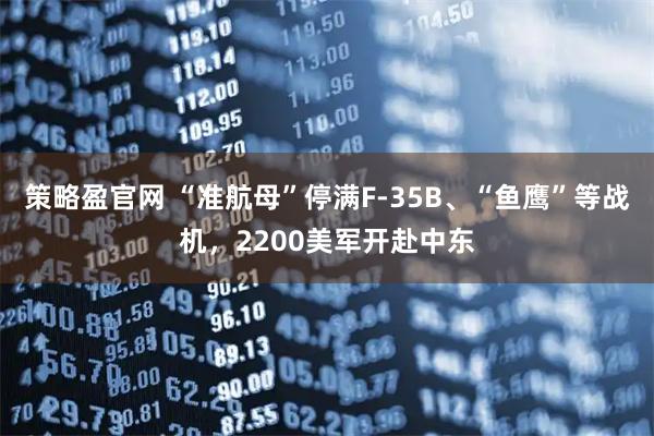 策略盈官网 “准航母”停满F-35B、“鱼鹰”等战机，2200美军开赴中东